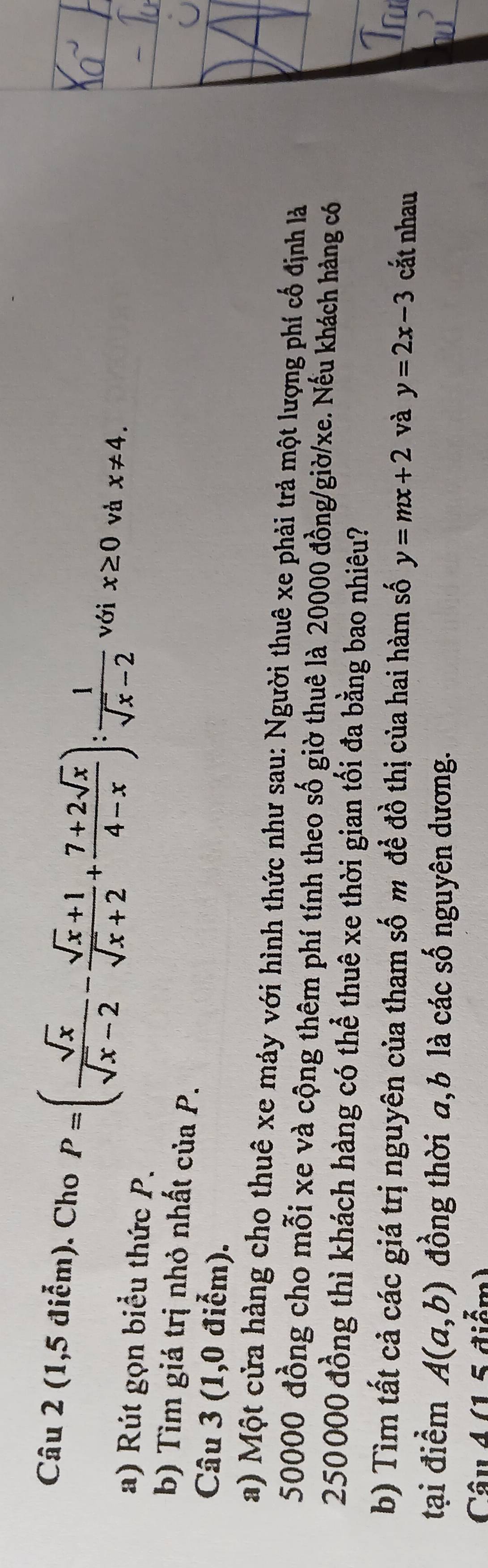 (1,5 điễm). Cho P=( sqrt(x)/sqrt(x)-2 - (sqrt(x)+1)/sqrt(x)+2 + (7+2sqrt(x))/4-x ): 1/sqrt(x)-2  với x≥ 0 và x!= 4. 
a) Rút gọn biểu thức P. 
b) Tìm giá trị nhỏ nhất của P. 
Câu 3 (1,0 điểm). 
a) Một cửa hàng cho thuê xe máy với hình thức như sau: Người thuê xe phải trả một lượng phí cố định là
50000 đồng cho mỗi xe và cộng thêm phí tính theo số giờ thuê là 20000 đồng/giờ/ xe. Nếu khách hàng có
250000 đồng thì khách hàng có thể thuê xe thời gian tối đa bằng bao nhiêu? 
b) Tìm tất cả các giá trị nguyên của tham số m đề đồ thị của hai hàm số y=mx+2 và y=2x-3 cắt nhau 
tại điểm A(a,b) đồng thời a, b là các số nguyên dương. 
Câu 4 (1 5 điểm)