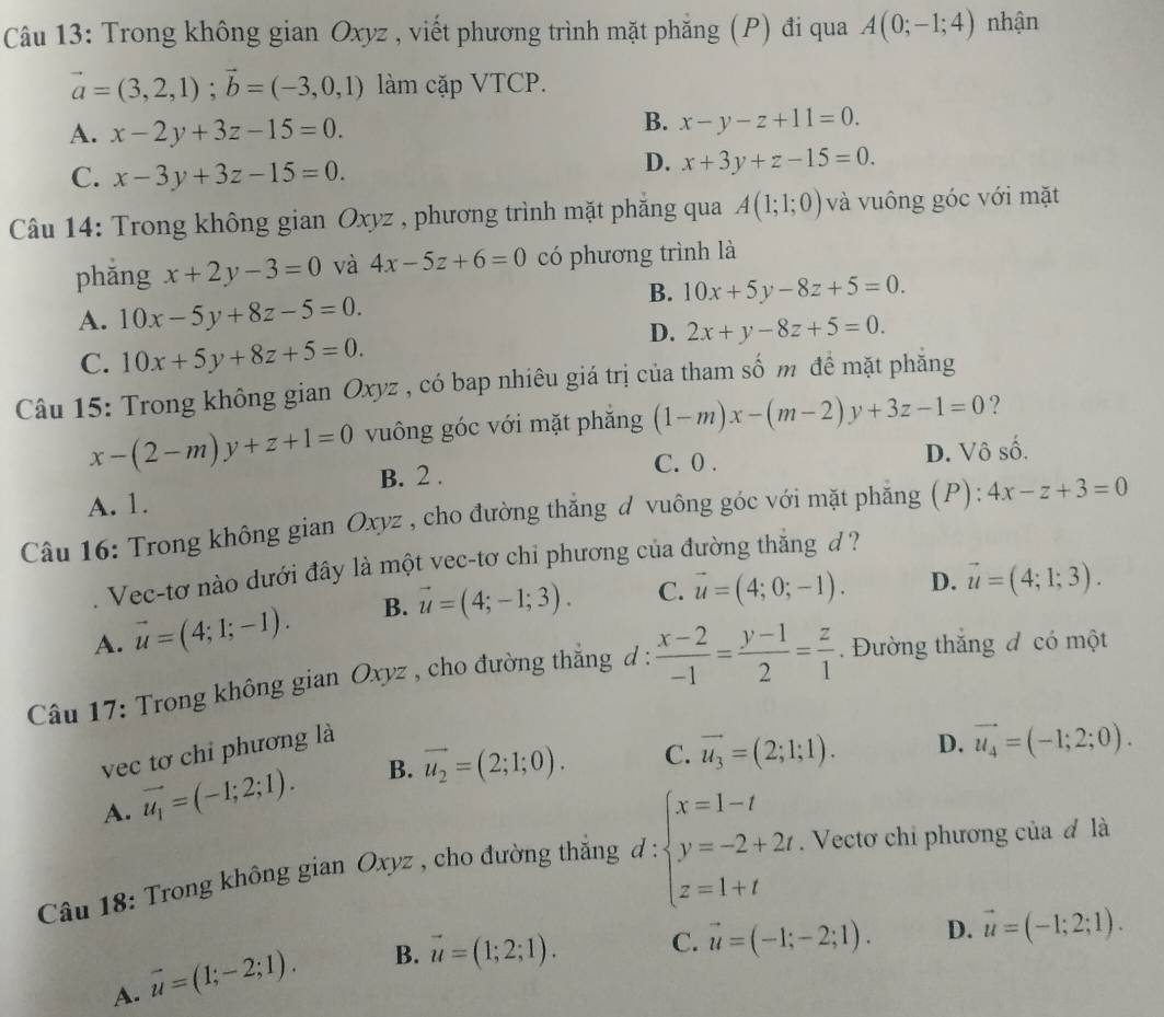 Trong không gian Oxyz , viết phương trình mặt phăng (P) đi qua A(0;-1;4) nhận
vector a=(3,2,1);vector b=(-3,0,1) làm cặp VTCP.
A. x-2y+3z-15=0.
B. x-y-z+11=0.
C. x-3y+3z-15=0.
D. x+3y+z-15=0.
Câu 14: Trong không gian Oxyz , phương trình mặt phăng qua A(1;1;0) và vuông góc với mặt
phǎng x+2y-3=0 và 4x-5z+6=0 có phương trình là
B. 10x+5y-8z+5=0.
A. 10x-5y+8z-5=0.
D. 2x+y-8z+5=0.
C. 10x+5y+8z+5=0.
Câu 15: Trong không gian Oxyz , có bap nhiêu giá trị của tham số m đề mặt phăng
x-(2-m)y+z+1=0 vuông góc với mặt phăng (1-m)x-(m-2)y+3z-1=0 ?
B. 2 . C. 0 . D. Vô số.
A. 1.
Câu 16: Trong không gian Oxyz , cho đường thắng d vuông góc với mặt phẳng (P): 4x-z+3=0. Vec-tơ nào dưới đây là một vec-tơ chi phương của đường thắng d?
A. vector u=(4;1;-1). B. vector u=(4;-1;3). C. vector u=(4;0;-1). D. vector u=(4;1;3).
Câu 17: Trong không gian Oxyz , cho đường thắng d :  (x-2)/-1 = (y-1)/2 = z/1 .  Đường thắng đ có một
vec tơ chỉ phương là
A. vector u_1=(-1;2;1). B. vector u_2=(2;1;0). C. vector u_3=(2;1;1). D. vector u_4=(-1;2;0).
Câu 18: Trong không gian Oxyz , cho đường thắng d:beginarrayl x=1-t y=-2+2t z=1+tendarray.. Vectơ chỉ phương của đ là
A. vector u=(1;-2;1). B. vector u=(1;2;1). C. vector u=(-1;-2;1). D. vector u=(-1;2;1).