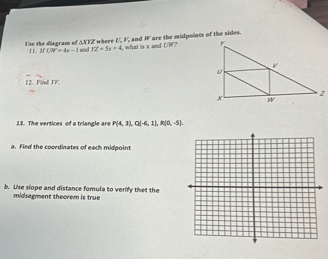 Use the diagram of △ XYZ where U, V, and W are the midpoints of the sides. 
11. If UW=4x-1 and YZ=5x+4 , what is x and UW? 
12. Find YV. 
13. The vertices of a triangle are P(4,3), Q(-6,1), R(0,-5). 
a. Find the coordinates of each midpoint 
b. Use slope and distance fomula to verify thet the 
midsegment theorem is true