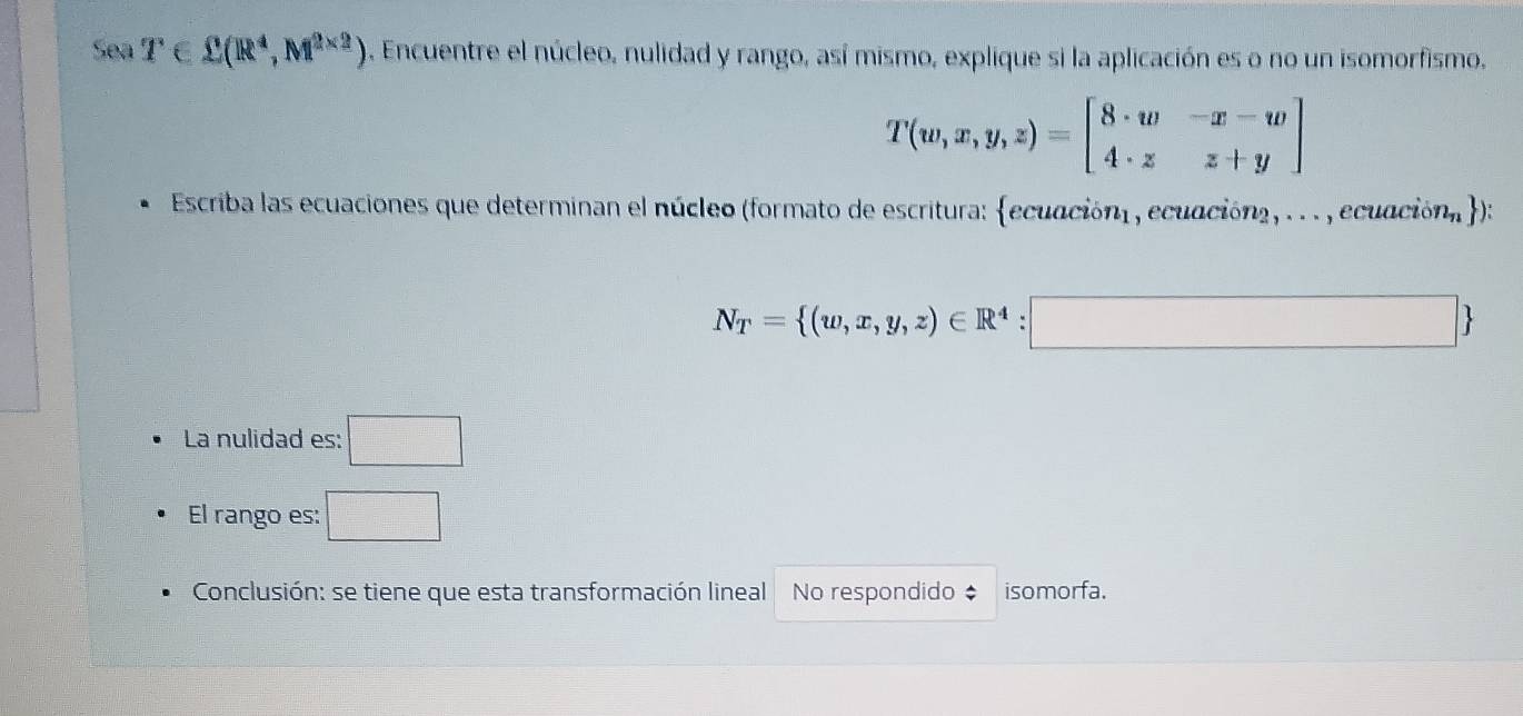 Sea T∈ sumlimits (R^4,M^(2* 2)). Encuentre el núcleo, nulidad y rango, así mismo, explique si la aplicación es o no un isomorfismo.
T(w,x,y,z)=beginbmatrix 8· w&-x-w 4· z&z+yendbmatrix
Escriba las ecuaciones que determinan el núcleo (formato de escritura: ecuaciónl , ecuacióna, . . . , ecuación, ):
N_T= (w,x,y,z)∈ R^4:□ 
La nulidad es: □ 
El rango es: □ 
Conclusión: se tiene que esta transformación lineal No respondido isomorfa.