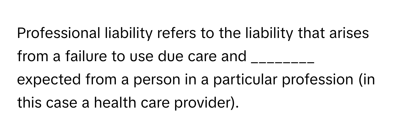 Professional liability refers to the liability that arises from a failure to use due care and ________ expected from a person in a particular profession (in this case a health care provider).