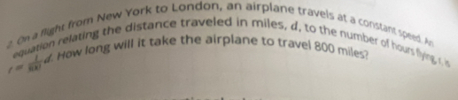 On a flight from New York to London, an airplane travels at a constant speed. An 
equation relating the distance traveled in miles, d, to the number of hours flying ru
r= 1/8k! d How long will it take the airplane to travel 800 miles?