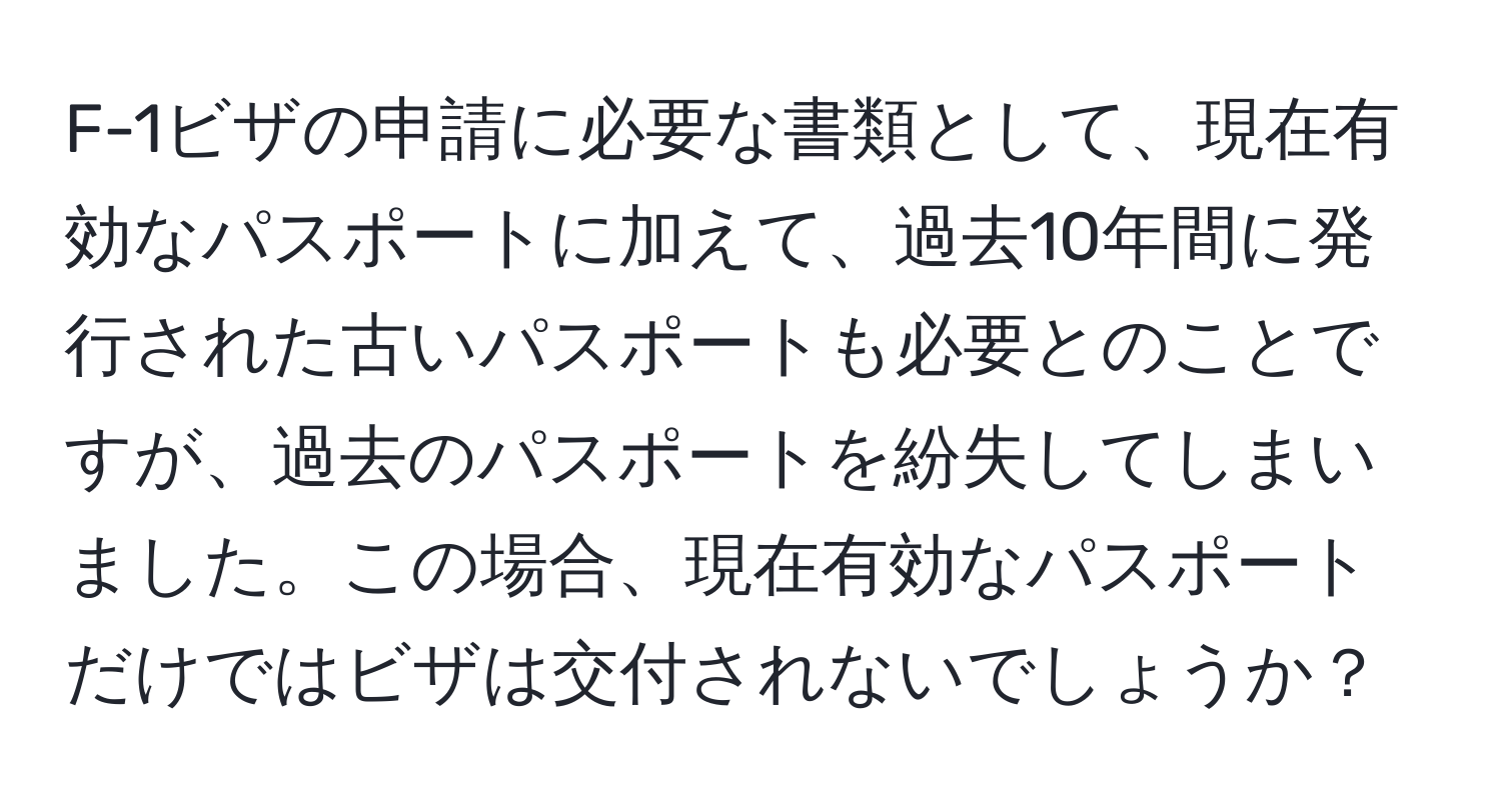 F-1ビザの申請に必要な書類として、現在有効なパスポートに加えて、過去10年間に発行された古いパスポートも必要とのことですが、過去のパスポートを紛失してしまいました。この場合、現在有効なパスポートだけではビザは交付されないでしょうか？