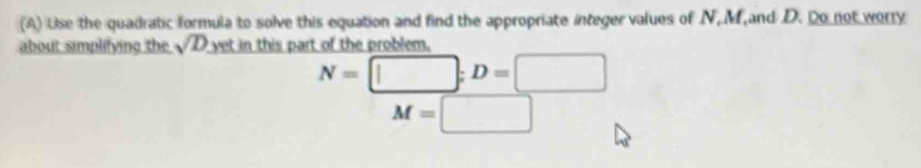 Use the quadratic formula to solve this equation and find the appropriate integer values of N, M and D. Do not worry 
about simplifying the sqrt(D) yet in this part of the problem.
N=□; D=□
M=□