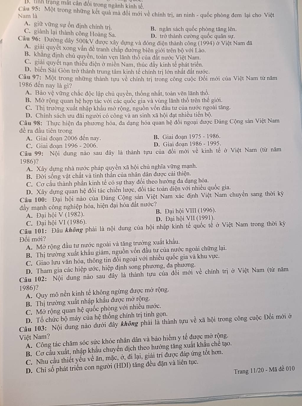 D. linh trạng mắt cân đối trong ngành kinh tế.
Câu 95: Một trong những kết quả mà đổi mới về chính trị, an ninh - quốc phòng đem lại cho Việt
Nam là
A. giữ vững sự ổn định chính trị.
B. ngân sách quốc phòng tăng lên.
C. giành lại thành công Hoàng Sa. D. trở thành cường quốc quân sự.
Câu 96: Đường dây 500kV được xây dựng và đóng điện thành công (1994) ở Việt Nam đã
A. giải quyết xong vấn đề tranh chấp đường biên giới trên bộ với Lào.
B. khằng định chủ quyền, toàn vẹn lãnh thổ của đắt nước Việt Nam.
C. giải quyết nạn thiếu điện ở miền Nam, thúc đẩy kinh tế phát triển.
D. biến Sải Gòn trở thành trung tâm kinh tế chính trị lớn nhất đất nước.
Câu 97: Một trong những thành tựu về chính trị trong công cuộc Đổi mới của Việt Nam từ năm
1986 đến nay là gì?
A. Bảo vệ vững chắc độc lập chủ quyền, thống nhất, toàn vẽn lãnh thổ.
B. Mở rộng quan hệ hợp tác với các quốc gia và vùng lãnh thổ trên thế giới.
C. Thị trường xuất nhập khẩu mở rộng, nguồn vốn đầu tư của nước ngoài tăng.
D. Chính sách ưu đãi người có công và an sinh xã hội đạt nhiều tiến bộ.
Câu 98: Thực hiện đa phương hóa, đa dạng hóa quan hệ đối ngoại được Đảng Cộng sản Việt Nam
đề ra đầu tiên trong
A. Giai đoạn 2006 đến nay. B. Giai đoạn 1975 - 1986.
C. Giai đoạn 1996 - 2006. D. Giai đoạn 1986 - 1995.
Câu 99: Nội dung nào sau đây là thành tựu của đổi mới về kinh tế ở Việt Nam (từ năm
1986)?
A. Xây dựng nhà nước pháp quyền xã hội chủ nghĩa vững mạnh.
B. Đời sống vật chất và tinh thần của nhân dân được cải thiện.
C. Cơ cấu thành phần kinh tế có sự thay đổi theo hướng đa dạng hóa.
D. Xây dựng quan hệ đối tác chiến lược, đối tác toàn diện với nhiều quốc gia.
Câu 100: Đại hội nào của Đảng Cộng sản Việt Nam xác định Việt Nam chuyền sang thời kỳ
đầy mạnh công nghiệp hóa, hiện đại hóa đất nước?
A. Đại hội V (1982). B. Đại hội VIII (1996).
C. Đại hội VI (1986). D. Đại hội VII (1991).
Câu 101: Đâu không phải là nội dung của hội nhập kinh tế quốc tế ở Việt Nam trong thời kỳ
Đồi mới?
A. Mở rộng đầu tư nước ngoài và tăng trưởng xuất khẩu.
B. Thị trường xuất khẩu giảm, nguồn vốn đầu tư của nước ngoài chững lại.
C. Giao lưu văn hóa, thông tin đổi ngoại với nhiều quốc gia và khu vực.
D. Tham gia các hiệp ước, hiệp định song phương, đa phương.
Câu 102: Nội dung nào sau đây là thành tựu của đồi mới về chính trị ở Việt Nam (từ năm
1986)?
A. Quy mô nền kinh tế không ngừng được mở rộng.
B. Thị trường xuất nhập khẩu được mở rộng.
C. Mở rộng quan hệ quốc phòng với nhiều nước.
D. Tổ chức bộ máy của hệ thống chính trị tinh gọn.
Câu 103: Nội dung nào dưới đây không phải là thành tựu về xã hội trong công cuộc Đồi mới ở
Việt Nam?
A. Công tác chăm sóc sức khỏe nhân dân và bảo hiểm y tế được mở rộng.
B. Cơ cấu xuất, nhập khẩu chuyền dịch theo hướng tăng xuất khẩu chế tạo.
C. Nhu cầu thiết yếu về ăn, mặc, ở, đi lại, giải trí được đáp ứng tốt hơn.
D. Chỉ số phát triển con người (HDI) tăng đều đặn và liên tục.
Trang 11/20 - Mã đề 010