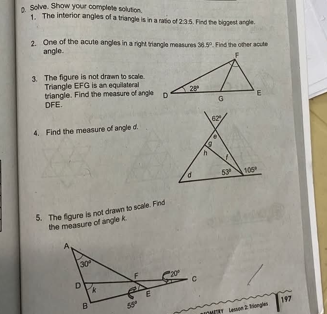 Solve. Show your complete solution.
1. The interior angles of a triangle is in a ratio of 2:3:5. Find the biggest angle.
2. One of the acute angles in a right triangle measures 36.5°. Find the other acute
angle.
3. The figure is not drawn to scale.
Triangle EFG is an equilateral
triangle. Find the measure of angle
DFE.
4. Find the measure of angle d.
5. The figure is not drawn to scale. Find
the measure of angle k.
197
METRY   Lesson 2: Triangles