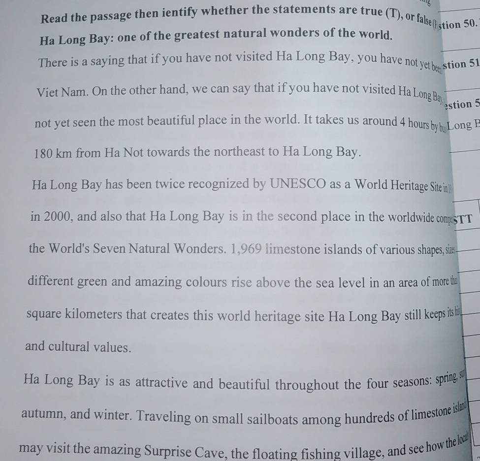 Read the passage then ientify whether the statements are true (T), or false( stion 50. 
Ha Long Bay: one of the greatest natural wonders of the world. 
There is a saying that if you have not visited Ha Long Bay, you have not yet bee stion 51 
Viet Nam. On the other hand, we can say that if you have not visited Ha Long Bay 
estion 5 
not yet seen the most beautiful place in the world. It takes us around 4 hours by Long E
180 km from Ha Not towards the northeast to Ha Long Bay. 
Ha Long Bay has been twice recognized by UNESCO as a World Heritage Site in 
in 2000, and also that Ha Long Bay is in the second place in the worldwide compsTT 
the World's Seven Natural Wonders. 1,969 limestone islands of various shapes, sizs 
different green and amazing colours rise above the sea level in an area of more tha
square kilometers that creates this world heritage site Ha Long Bay still keeps its hi 
and cultural values. 
Ha Long Bay is as attractive and beautiful throughout the four seasons: springs 
autumn, and winter. Traveling on small sailboats among hundreds of limestone islan 
may visit the amazing Surprise Cave, the floating fishing village, and see how the loa