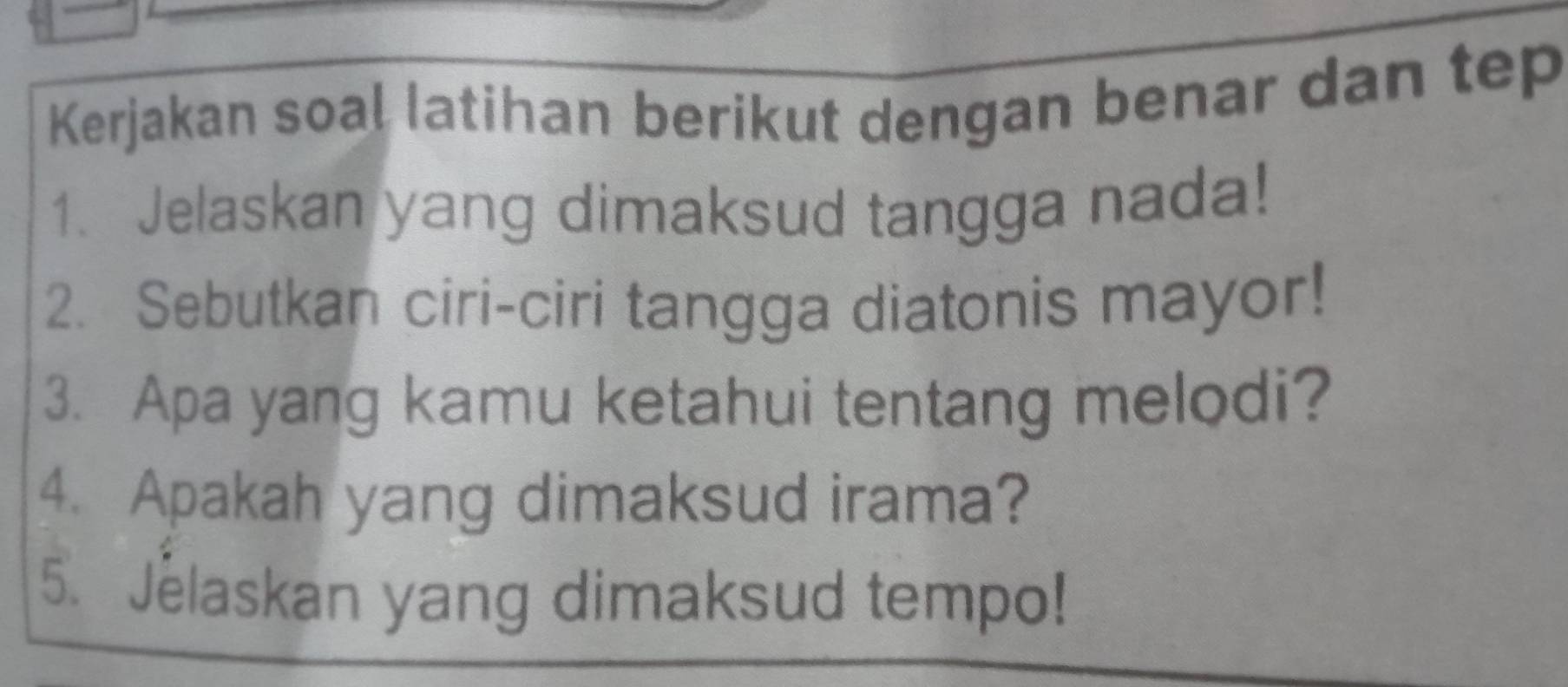 Kerjakan soal latihan berikut dengan benar dan tep 
1. Jelaskan yang dimaksud tangga nada! 
2. Sebutkan ciri-ciri tangga diatonis mayor! 
3. Apa yang kamu ketahui tentang melodi? 
4. Apakah yang dimaksud irama? 
5. Jelaskan yang dimaksud tempo!