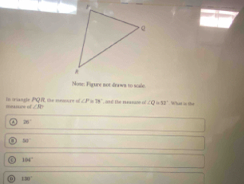 Note: Figure not deawn to scale.
In triangle POR the measure of ∠ P 78° , and the measare of ∠ Q is 52°. What is the
measure of ∠ R
26°
50°
0 104°
0 130°