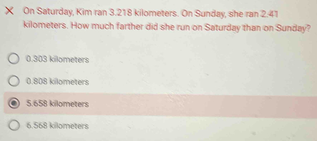 × On Saturday, Kim ran 3.218 kilometers. On Sunday, she ran 2.41
kilometers. How much farther did she run on Saturday than on Sunday?
0.303 kilometers
0.808 kilometers
5.658 kilometers
6.568 kilometers