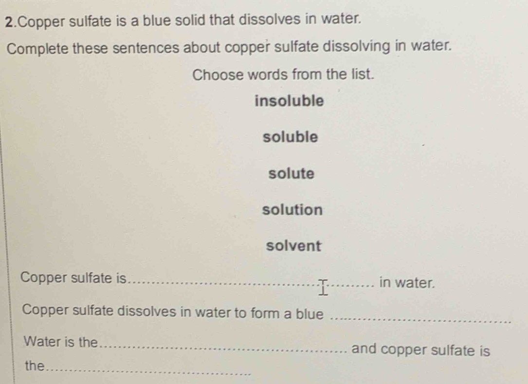 Copper sulfate is a blue solid that dissolves in water.
Complete these sentences about copper sulfate dissolving in water.
Choose words from the list.
insoluble
soluble
solute
solution
solvent
Copper sulfate is _in water.
Copper sulfate dissolves in water to form a blue_
Water is the _and copper sulfate is
the_