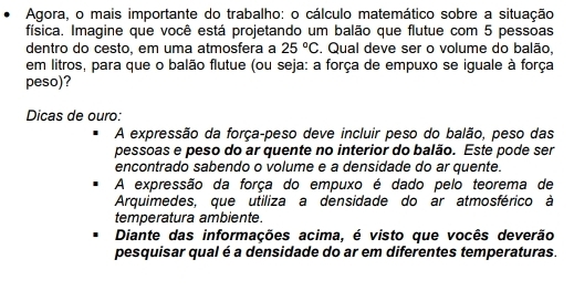 Agora, o mais importante do trabalho: o cálculo matemático sobre a situação 
física. Imagine que você está projetando um balão que flutue com 5 pessoas 
dentro do cesto, em uma atmosfera a 25°C. Qual deve ser o volume do balão, 
em litros, para que o balão flutue (ou seja: a força de empuxo se iguale à força 
peso)? 
Dicas de ouro: 
A expressão da força-peso deve incluir peso do balão, peso das 
pessoas e peso do ar quente no interior do balão. Este pode ser 
encontrado sabendo o volume e a densidade do ar quente. 
A expressão da força do empuxo é dado pelo teorema de 
Arquimedes, que utiliza a densidade do ar atmosférico à 
temperatura ambiente. 
Diante das informações acima, é visto que vocês deverão 
pesquisar qual é a densidade do ar em diferentes temperaturas.