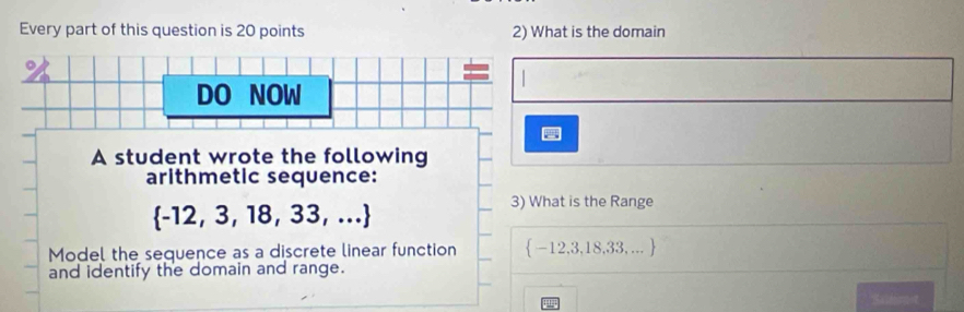 Every part of this question is 20 points 2) What is the domain 
DO NOW 
A student wrote the following 
arithmetic sequence:
 -12,3,18,33,...
3) What is the Range 
Model the sequence as a discrete linear function  -12,3,18,33,... 
and identify the domain and range.