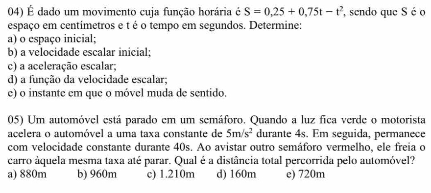 É dado um movimento cuja função horária é S=0,25+0,75t-t^2 , sendo que S é o
espaço em centímetros e t é o tempo em segundos. Determine:
a) o espaço inicial;
b) a velocidade escalar inicial;
c) a aceleração escalar;
d) a função da velocidade escalar;
e) o instante em que o móvel muda de sentido.
05) Um automóvel está parado em um semáforo. Quando a luz fica verde o motorista
acelera o automóvel a uma taxa constante de 5m/s^2 durante 4s. Em seguida, permanece
com velocidade constante durante 40s. Ao avistar outro semáforo vermelho, ele freia o
carro áquela mesma taxa até parar. Qual é a distância total percorrida pelo automóvel?
a) 880m b) 960m c) 1.210m d) 160m e) 720m