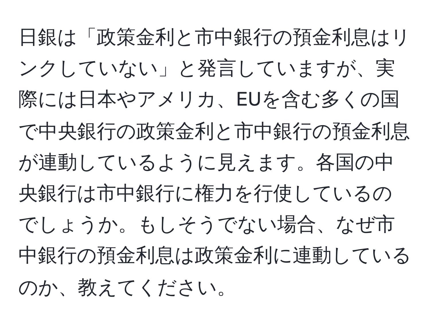 日銀は「政策金利と市中銀行の預金利息はリンクしていない」と発言していますが、実際には日本やアメリカ、EUを含む多くの国で中央銀行の政策金利と市中銀行の預金利息が連動しているように見えます。各国の中央銀行は市中銀行に権力を行使しているのでしょうか。もしそうでない場合、なぜ市中銀行の預金利息は政策金利に連動しているのか、教えてください。