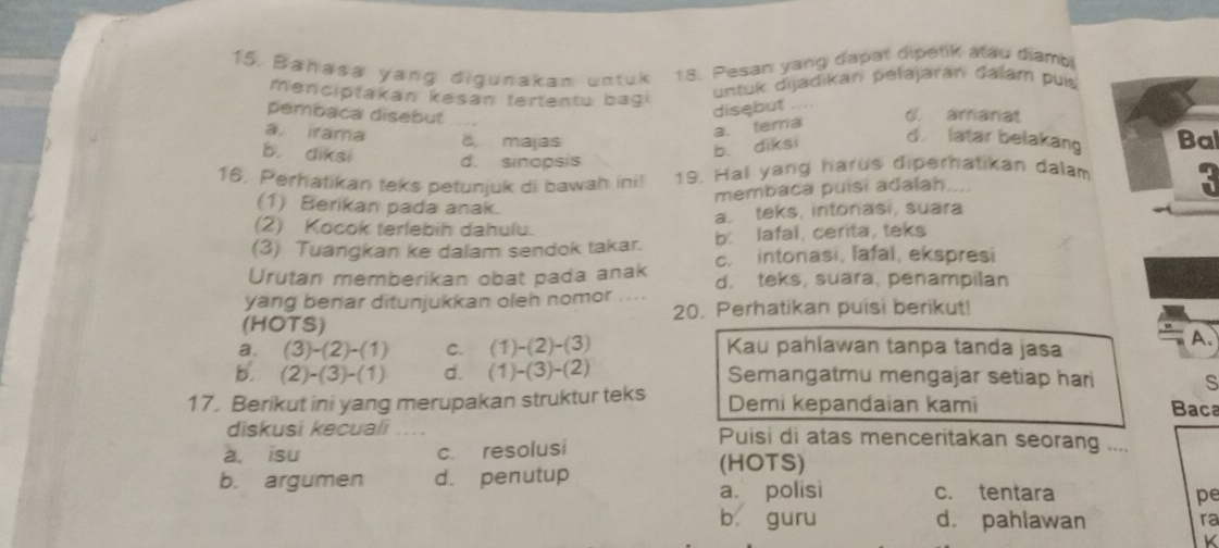 Bañasa yang digunakan untuk 18. Pesan yang dapat dipetik atau diambi
menciptakan kesan tertentu bagi
untuk dijadikan pelajaran dalam puis
disebut ....
pembaca disebut 6. amanat
a. irama C. majas Bal
d latar belakang
b. diksi d. sinopsis
b. diksi a. tema
16, Perhatikan teks petunjuk di bawah ini! 19. Ha yang harus diperhatikan dalam
membaca puisi adalah....
(1) Berikan pada anak.
(2) Kocok terlebih dahulu. a. teks, intonasi, suara
(3) Tuangkan ke dalam sendok takar. b. lafal, cerita, teks
c. intonasi, lafal, ekspresi
Urutan memberikan obat pada anak d. teks, suara, penampilan
yang benar ditunjukkan oleh nomor . . 
(HOTS) 20. Perhatikan puisi berikut!
a. (3)-(2)-(1) C. (1)-(2)-(3) Kau pahlawan tanpa tanda jasa
A.
b. (2)-(3)-(1) d. (1)-(3)-(2) Semangatmu mengajar setiap hari s
17. Berikut ini yang merupakan struktur teks Demi kepandaian kami
Baca
diskusi kecuali .... Puisi di atas menceritakan seorang ....
a. isu c. resolusi
(HOTS)
b. argumen d. penutup
a. polisi c. tentara
pe
b guru d. pahlawan ra
K