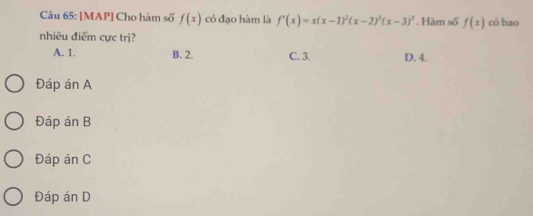 [MAP] Cho hàm số f(x) có đạo hàm là f'(x)=x(x-1)^2(x-2)^3(x-3)^3. Hàm số f(x) có bao
nhiêu điểm cực trị?
A. 1. B. 2. C. 3. D. 4.
Đáp án A
Đáp án B
Đáp án C
Đáp án D