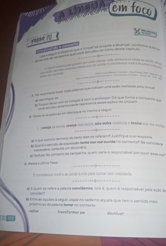 a lingua emfoco
são sscres
n o  lis
VERBO(1
construindo o conceito
Leia seguir o objetivo que o Unicef se propõe a alcançar, conforme publica
de ro site da campanha que você estudou no início deste capítulo.
- - = 0
o dejoa tabaha para gatantir que cada criarça, cada adolescente esteja na escola, cieça
torar ísão realidade con seide não sotra vioiênca e tenna sua voz ouvida. E convidamos você a se juntara sás pa
1007) a cotuetlnesa, 6 cicseme. Unscof Reanl, 2005: Thapceel em
_
_==== Ö =
2 Há, ra primeira frase, duas palavras que indicam uma ação realizada pelo Unicat.
b) Troque ideias com os colegas e com o professor: De que forma a campánha que a) identifique-as.
você estudou anteriormente representa essas ações do Unicef?
2. Observe as palavras em destaque no trecho a seguir.
. esteja na escola, cresça com saúde, não sofra violência e tenha sua voz ouvida
a) A que outro(s) termo(s) do texto elas se referem? Justifique sua resposta.
b) Qual é o sentido da expressão tenha sua voz ouvida no contexto? Se considerar
necessário, consulte um dicionário.
e) Deduza: No contexto da campanha, quem seria o responsável por ouvir essa voz?
_
3. Releia a última frase:
O
E convidamos você a se juntar a nós para tornar isso realidade.
_
a) A quem se refere a palavra convidamos, isto é, quem é responsável pela ação de
convidar?
b) Entre as opções a seguir, copie no caderno aquela que tem o sentido mais
próximo ao da palavra tornar no contexto:
voltar transformar em devolver
#  1222