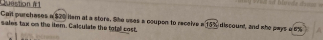 Cait purchases a $20 item at a store. She uses a coupon to receive a 15% discount, and she pays a 6% A 
sales tax on the item. Calculate the total cost.