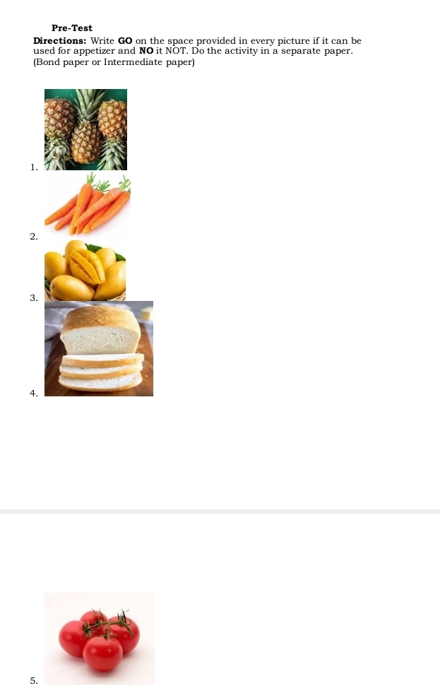 Pre-Test 
Directions: Write GO on the space provided in every picture if it can be 
used for appetizer and NO it NOT. Do the activity in a separate paper. 
(Bond paper or Intermediate paper) 
1. 
2. 
3. 
4. 
5