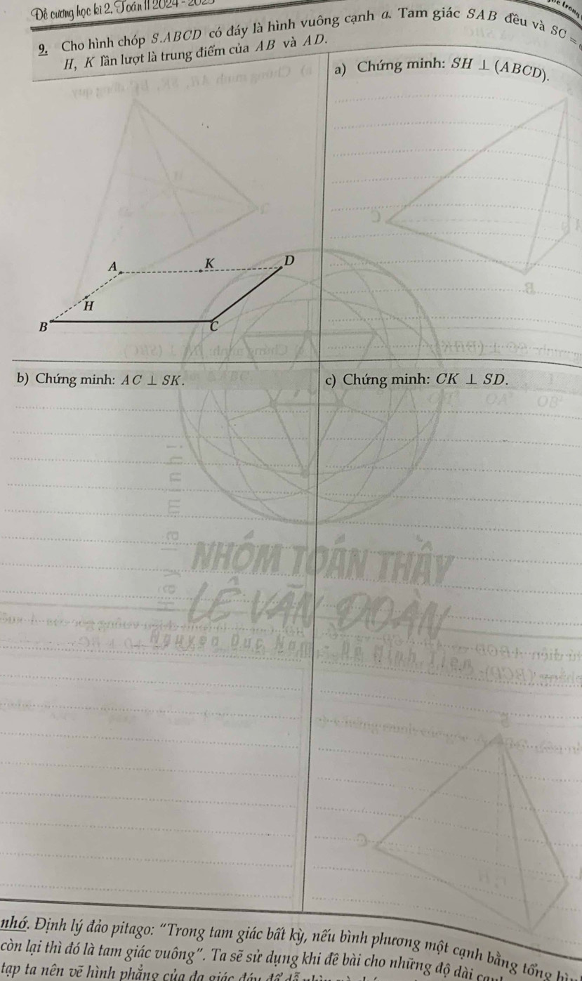 Đề cương học ki 2, Toán 11 2024 - 2 é trone
9. Cho hình chóp S. ABCD có đáy là hình vuông cạnh a. Tam giác SAB đều và SC=
H, K lần lượt là trung điểm của AB và A D.
a) Chứng minh: SH ⊥ (ABCD).
A
K D
H
B
C
b) Chứng minh: AC⊥ SK. c) Chứng minh: CK⊥ SD. 
nhớ. Định lý đảo pitago: “Trong tam giác bất kỳ, nếu bình phương một cạnh bằng tổng b
còn lại thì đó là tam giác vuông". Ta sẽ sử dụng khi đê bài cho những độ dài có
tạp ta nên vẽ hình phẳng của đa giác đi