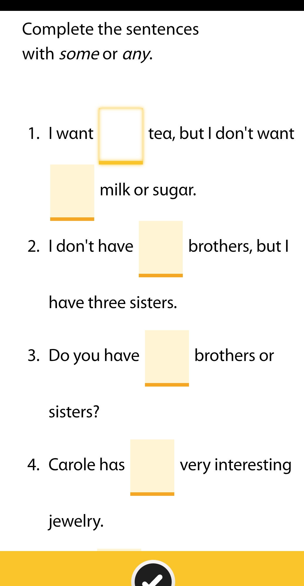 Complete the sentences 
with some or any. 
1. I want □ tea, but I don't want 
milk or sugar. 
2. I don't have brothers, but I 
have three sisters. 
3. Do you have _ □  brothers or 
sisters? 
4. Carole has very interesting 
jewelry.