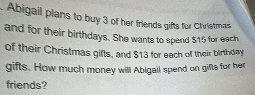 Abigail plans to buy 3 of her friends gifts for Christmas 
and for their birthdays. She wants to spend $15 for each 
of their Christmas gifts, and $13 for each of their birthday 
gifts. How much money will Abigail spend on gifts for her 
friends?