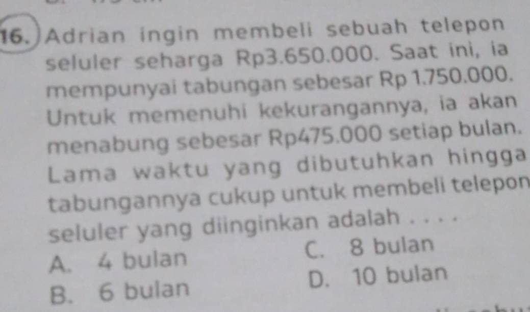 Adrian ingin membeli sebuah telepon
seluler seharga Rp3.650.000. Saat ini, ia
mempunyai tabungan sebesar Rp 1.750.000.
Untuk memenuhi kekurangannya, ia akan
menabung sebesar Rp475.000 setiap bulan.
Lama waktu yang dibutuhkan hingga
tabungannya cukup untuk membeli telepon
seluler yang diinginkan adalah . . . .
A. 4 bulan C. 8 bulan
B. 6 bulan D. 10 bulan