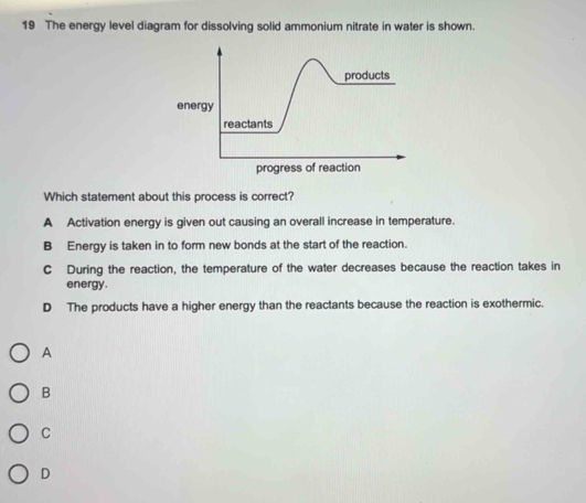 The energy level diagram for dissolving solid ammonium nitrate in water is shown.
Which statement about this process is correct?
A Activation energy is given out causing an overall increase in temperature.
B Energy is taken in to form new bonds at the start of the reaction.
C During the reaction, the temperature of the water decreases because the reaction takes in
energy.
D The products have a higher energy than the reactants because the reaction is exothermic.
A
B
C
D