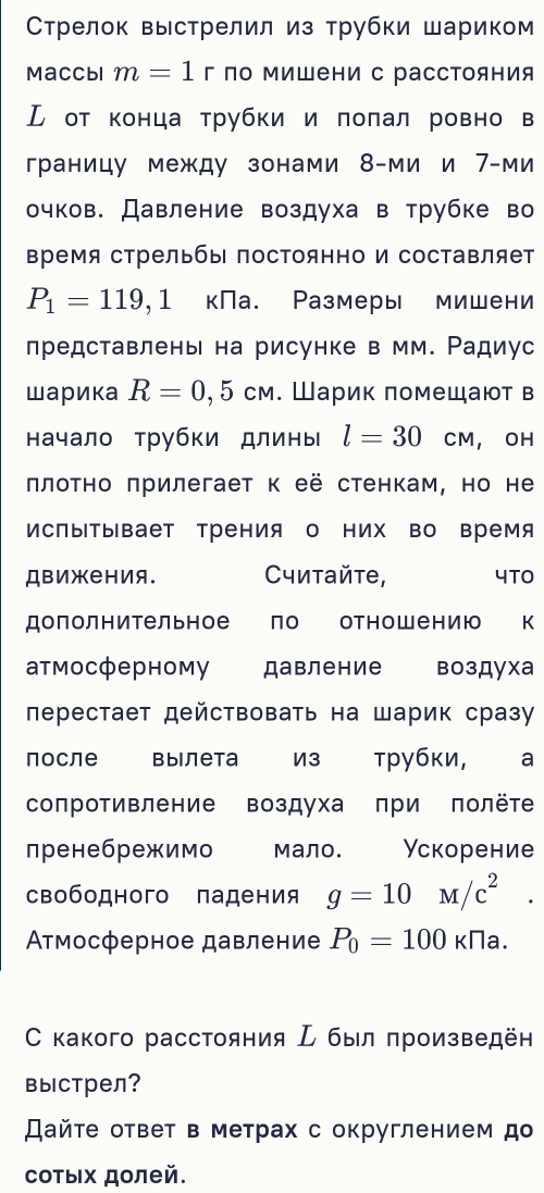 Стрелок выстрелил из трубки шариком
Maccbi m=1 | 「 ло Μишени с рассΤояния
ル от конца трубки и πоπал ровно в
границу между зонами 8-ми и 7-ми
очков. Давление воздуха в трубке во
время стрельбы постоянно и составляет
P_1=119,1 кПа. Размеры мишени
лредставлень на рисунке в мм. Ρадиус
шарика R=0,5cm. Шарик πомещают в
начало трубки длины l=30 CM  OH
πлоτно πрилегает к её стенкам, но не
ИсПыΤывает трения о них во время
ДвижеΗия. Cитайτе, 4TO
дополнительное  по отнош ению к
атмосферному давление воздуха
лерестает действовать на шарик сраз
после вылета из трубки, ₹a
сопротивление воздуха πри πолёте
пренебрежимо мало. Ускорение
свободного падения g=10M/c^2.
Ατмосферное давление P_0=100kna.
С какого расстояния  был πроизведён
выстрел?
айτе ответ в метрах с округлением до
сотых долей.