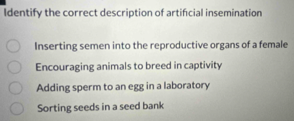 Identify the correct description of artifcial insemination
Inserting semen into the reproductive organs of a female
Encouraging animals to breed in captivity
Adding sperm to an egg in a laboratory
Sorting seeds in a seed bank