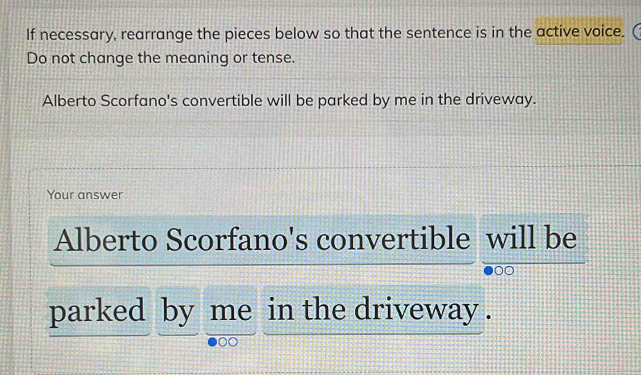 If necessary, rearrange the pieces below so that the sentence is in the active voice. 
Do not change the meaning or tense. 
Alberto Scorfano's convertible will be parked by me in the driveway. 
Your answer 
Alberto Scorfano's convertible will be 
00 
parked by me in the driveway .