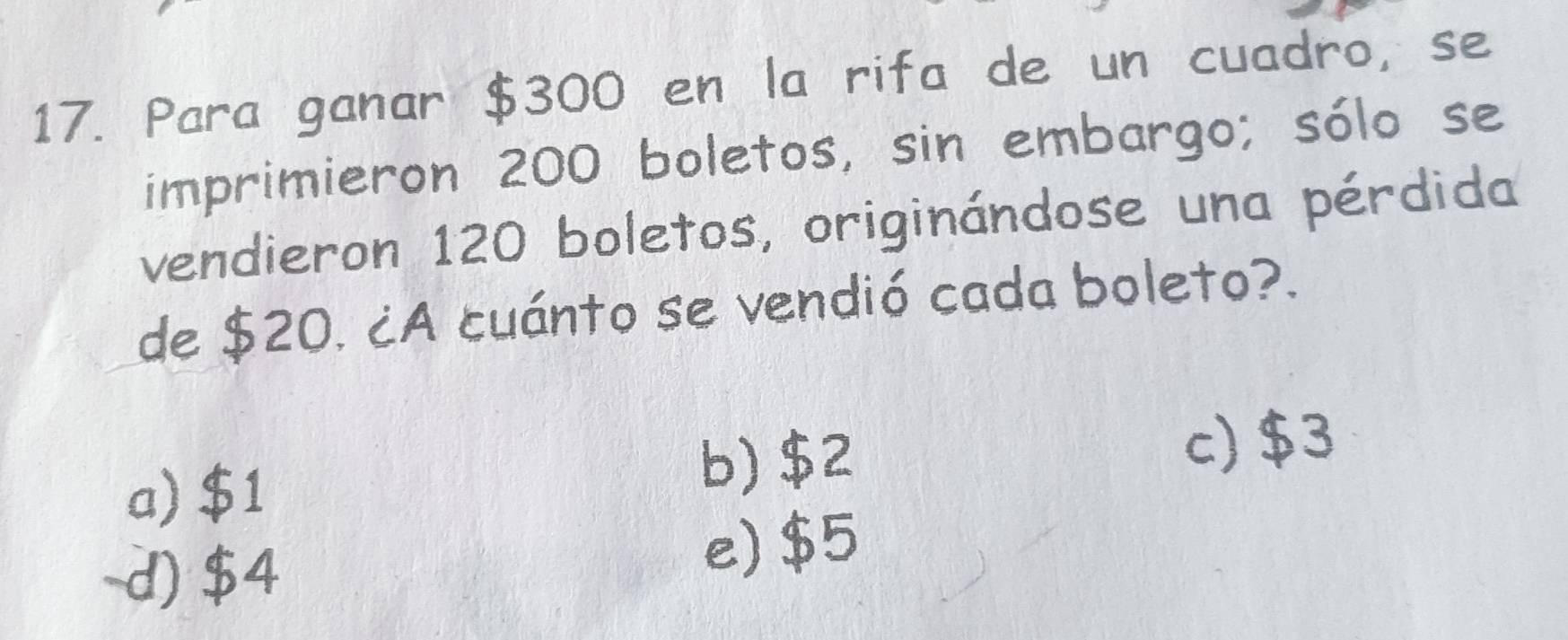 Para ganar $300 en la rifa de un cuadro, se
imprimieron 200 boletos, sin embargo; sólo se
vendieron 120 boletos, originándose una pérdida
de $20. ¿A cuánto se vendió cada boleto?.
a) $1 b) $2
c) $3
d) $4 e) $5