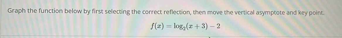 Graph the function below by first selecting the correct reflection, then move the vertical asymptote and key point.
f(x)=log _2(x+3)-2