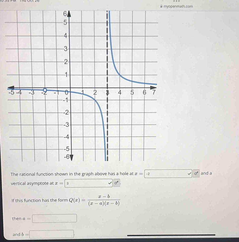 myopenmath.com 
- 
The rational function shown in the graph above has a hole at x=|. 2 sigma^4 and a 
vertical asymptote at x=| 3
sigma^4. 
If this function has the form Q(x)= (x-b)/(x-a)(x-b) 
then a=□
and b=□ ·