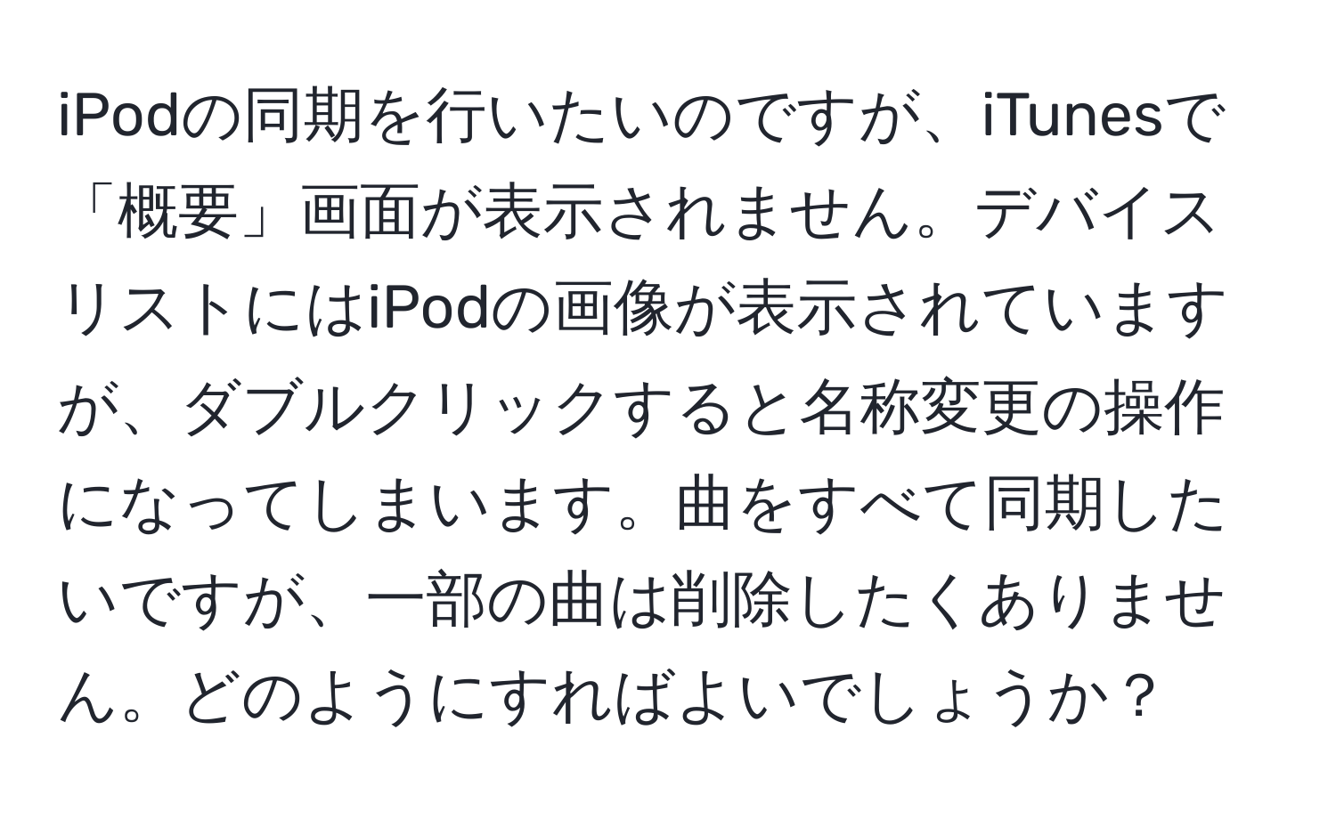 iPodの同期を行いたいのですが、iTunesで「概要」画面が表示されません。デバイスリストにはiPodの画像が表示されていますが、ダブルクリックすると名称変更の操作になってしまいます。曲をすべて同期したいですが、一部の曲は削除したくありません。どのようにすればよいでしょうか？