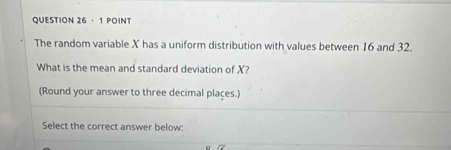 · 1 POINT 
The random variable X has a uniform distribution with values between 16 and 32. 
What is the mean and standard deviation of X? 
(Round your answer to three decimal plaçes.) 
Select the correct answer below: 
o . overline cm