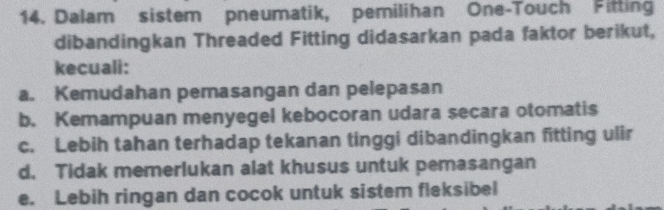 Dalam sistem pneumatik, pemilihan One-Touch Fitting
dibandingkan Threaded Fitting didasarkan pada faktor berikut,
kecuali:
a. Kemudahan pemasangan dan pelepasan
b. Kemampuan menyegel kebocoran udara secara otomatis
c. Lebih tahan terhadap tekanan tinggi dibandingkan fitting ulir
d. Tidak memerlukan alat khusus untuk pemasangan
e. Lebih ringan dan cocok untuk sistem fleksibel