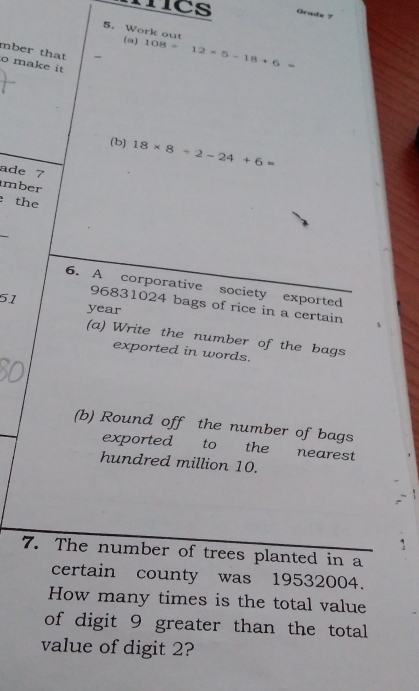 ncs Gradz 7 
5. Work out 
(a) 108/ 12* 5-18+6=
mber that 
o make it 
(b) 18* 8/ 2-24+6=
ade 7 
mber 
the 
6. A corporative society exported
51 96831024 bags of rice in a certain
year
(a) Write the number of the bags 
exported in words. 
(b) Round off the number of bags 
exported to the nearest 
hundred million 10. 
7. The number of trees planted in a 
certain county was 19532004. 
How many times is the total value 
of digit 9 greater than the total 
value of digit 2?