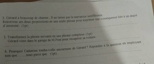 Gérard a beaucoup de charme ; Il ne laisse pas la narratrice indifférente. 
Réécrivez ces deux propositions en une seule phrase pour exprimer une conséquence liée à un degré 
d'intensité. (1pt) 
3. Transformez la phrase suivante en une phrase complexe. (1pt) 
Gérard vient dans le garage de M.Pont pour récupèrer sa voiture 
4. Pourquoi Catherine tombe-t-elle amoureuse de Gérard? Répondez à la question en employant 
non que ……mais parce que. (1pt)