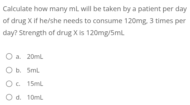 Calculate how many mL will be taken by a patient per day
of drug X if he/she needs to consume 120mg, 3 times per
day? Strength of drug X is 120mg/5mL
a. 20mL
b. 5mL
c. 15mL
d. 10mL