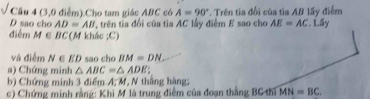 (3,0 điểm).Cho tam giác ABC có A=90°. Trên tia đối của tía AB lấy điểm
D sao cho AD=AB T, trên tia đối của tia AC lấy điểm E sao cho AE=AC Lấy 
điểm M∈ BC (M khác ;C) 
và điểm N∈ ED sao cho BM=DN. 
a) Chứng minh △ ABC=△ ADE
b) Chứng minh 3 điểm A, M, N thắng hàng; 
c) Chứng minh rằng: Khi M là trung điểm của đoạn thắng BC thi MN=BC.