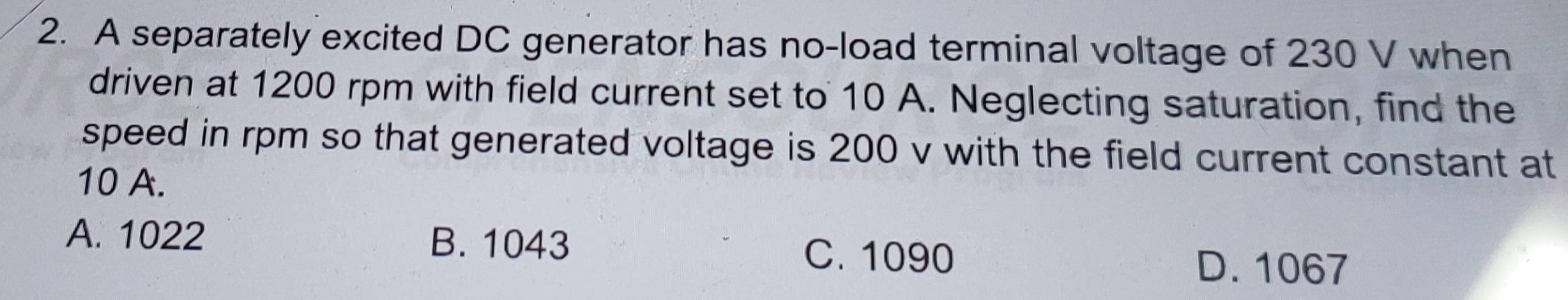 A separately excited DC generator has no-load terminal voltage of 230 V when
driven at 1200 rpm with field current set to 10 A. Neglecting saturation, find the
speed in rpm so that generated voltage is 200 v with the field current constant at
10 A.
A. 1022 B. 1043
C. 1090
D. 1067