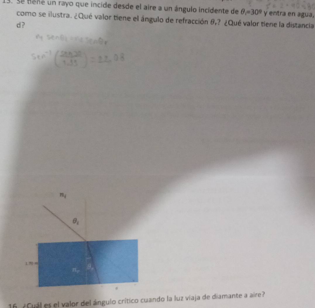 Se tiene un rayo que incide desde el aire a un ángulo incidente de θ =30^9y entra en agua, 
como se ilustra. ¿Qué valor tiene el ángulo de refracción θ,? ¿Qué valor tiene la distancia 
d ?
n_i
θ _i
1.70=
a
75°
16 ¿Cuál es el valor del ángulo crítico cuando la luz viaja de diamante a aire?