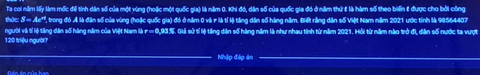 Ta coi năm lấy làm mốc để tính dân số của một vùng (hoặc một quốc gia) là năm 0. Khi đó, dân số của quốc gia đó ở năm thứ t là hàm số theo biến # được cho bởi công 
thức: S=Ae^(rt) V, trong đó A là đân số của vùng (hoặc quốc gia) đó ở năm 0 và r là tỉ lệ tăng dân số hàng năm. Biết rằng dân số Việt Nam năm 2021 ước tính là 98564407
người và tỉ lệ tăng dân số hàng năm của Việt Nam là r=0,93% Giả sử tí lệ tăng dân số hàng năm là như nhau tính từ năm 2021. Hỏi từ năm nào trở đi, dân số nước ta vượt
120 triệu người? 
Nhập đáp án