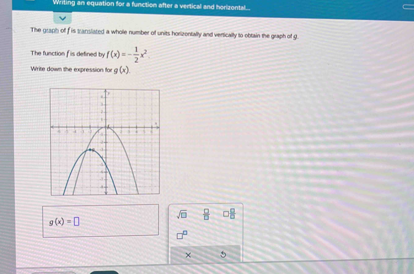 Writing an equation for a function after a vertical and horizontal... 
The graph of f is translated a whole number of units horizontally and vertically to obtain the graph of g. 
The function f is defined by f(x)=- 1/2 x^2. 
Write down the expression for g(x).
sqrt(□ )  □ /□   □  □ /□  
g(x)=□
×