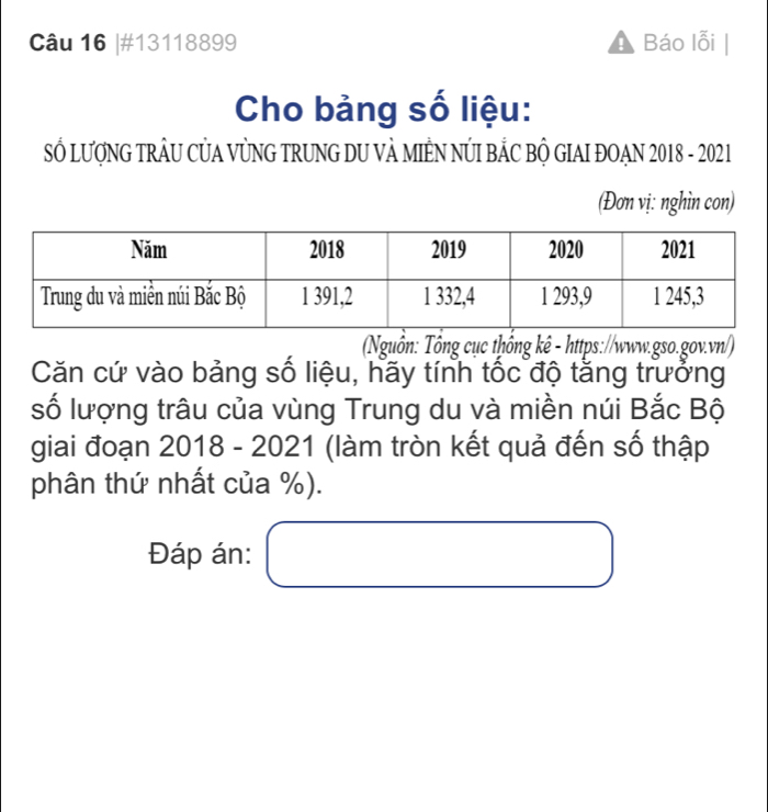 #13118899 Báo lỗi 
Cho bảng số liệu: 
SỐ LượNG TRÂU CỦA VỦNG TRUNG DU VÀ MIÊN NÚI BẢC BỘ GIAI ĐOAN 2018 - 2021 
(Đơn vị: nghìn con) 
(Nguồn: Tổng cục thống kê - https://www.gso.gov.vn/) 
Căn cứ vào bảng số liệu, hãy tính tốc độ tằng trưởng 
số lượng trâu của vùng Trung du và miền núi Bắc Bộ 
giai đoạn 2018 - 2021 (làm tròn kết quả đến số thập 
phân thứ nhất của %). 
Đáp án: □