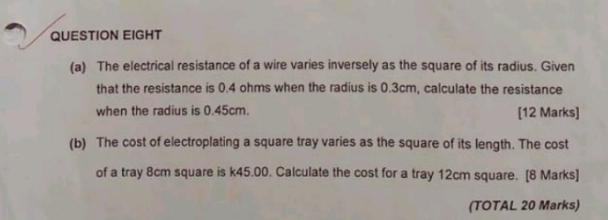 QUESTION EIGHT 
(a) The electrical resistance of a wire varies inversely as the square of its radius. Given 
that the resistance is 0.4 ohms when the radius is 0.3cm, calculate the resistance 
when the radius is 0.45cm. [12 Marks] 
(b) The cost of electroplating a square tray varies as the square of its length. The cost 
of a tray 8cm square is k45.00. Calculate the cost for a tray 12cm square. [8 Marks] 
(TOTAL 20 Marks)