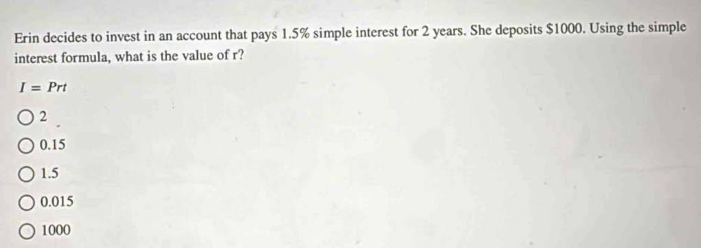 Erin decides to invest in an account that pays 1.5% simple interest for 2 years. She deposits $1000. Using the simple
interest formula, what is the value of r?
I=Prt
2
0.15
1.5
0.015
1000