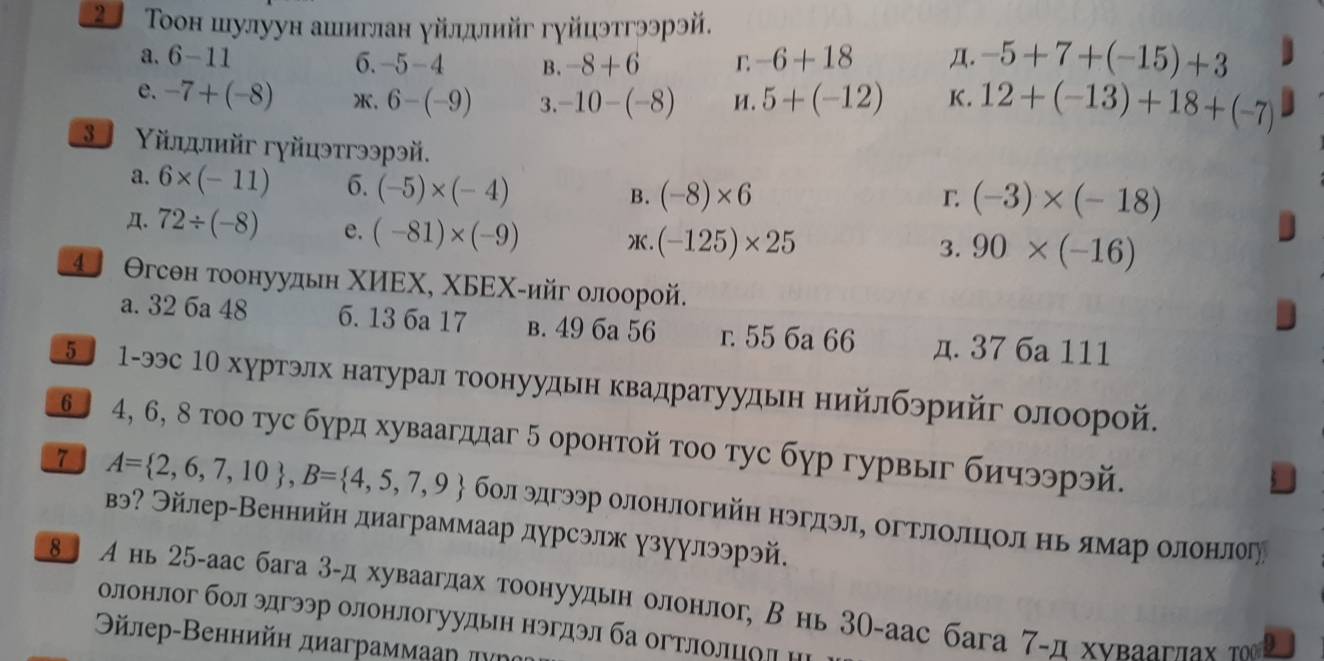 2  Τοон шулуун ашиглан γйлдлийг гγйцэтгээрэй.
a. 6-11 6. -5-4 B. -8+6 L -6+18 Д. -5+7+(-15)+3
e. -7+(-8) , 6-(-9) 3. -10-(-8) M . 5+(-12) K. 12+(-13)+18+(-7)
3 Υйлдлийг гγйцэтгээрэй.
a. 6* (-11) 6. (-5)* (-4) B. (-8)* 6
r (-3)* (-18)
Д. 72/ (-8) e. (-81)* (-9) X. (-125)* 25
3. 90* (-16)
④ Θгсен тоонуудьн ΧИΕΧ, ΧБΕΧ-ийг олоорой.
a. 32 6a 48 6. 13 6a 17 B. 49 6a 56 r. 55 6a 66 д. 37 6a 111
5 1-ээс 1Ο хуртэлх натурал тоонуудьн κвадратуудьн нийлбэрийг олоорой.
6〕 4, 6, 8 тοо тус бурд хуваагддаг 5 оронтой τοо тус бγр гурвыг бичээрэй.
7 A= 2,6,7,10 ,B= 4,5,7,9 бол эдгээр олонлогийη нэгдэлΕ огΤлолΕцίолηьδямарΒοолонηлегу
вэ? Эйлер-Веннийн диаграммаар дурсэлж γзуулээрэй.
8 А нь 25-аас бага 3-д хуваагдах тоонуудьн олонлог, В нь 30-аас бага 7-д хνваагπαх το D
олонлог бол эдгээр олонлогуудын нэгдэл ба огтлолцод н
Θйлер-Веннийн диаграммааη πνν